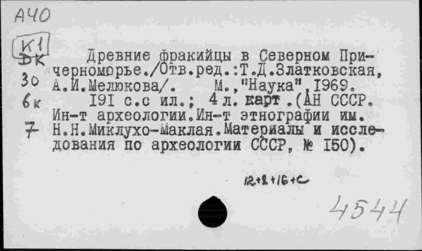 ﻿АЧО
Древние фракийцы в Северном При-
і,ч черноморье./Отв.ред.:Т.Д.Златковская, А.И.Мелюкова/. М.»"Наука".1969.
191 с.о ил.; 4л. карт.(АН СССР. Ин-т археологии.Ин-т этнографии им. у- Н.Н.Миклухо-Маклая.Материалы и исследования по археологии СССР, № 150).
